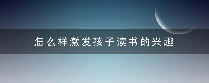 怎么样激发孩子读书的兴趣 怎样提高孩子对读书的兴趣